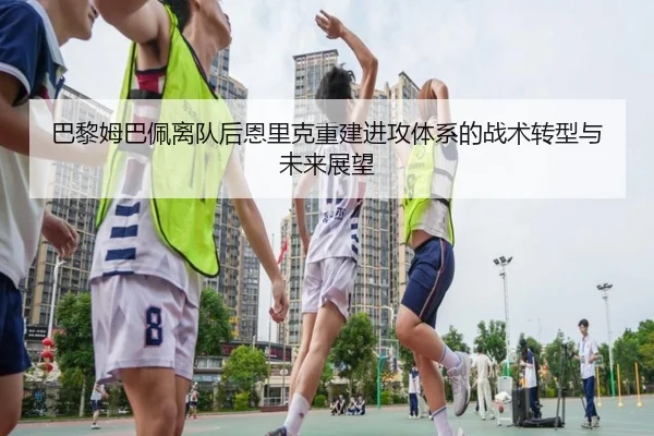 巴黎姆巴佩离队后恩里克重建进攻体系的战术转型与未来展望