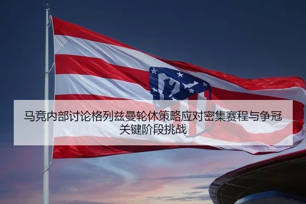 马竞内部讨论格列兹曼轮休策略应对密集赛程与争冠关键阶段挑战