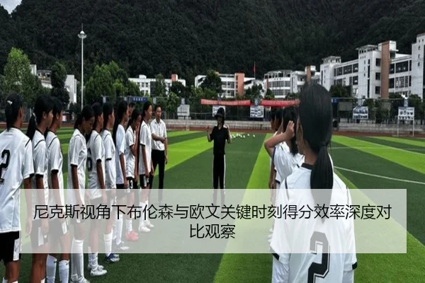 尼克斯视角下布伦森与欧文关键时刻得分效率深度对比观察