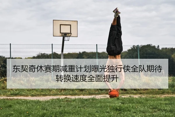 东契奇休赛期减重计划曝光独行侠全队期待转换速度全面提升