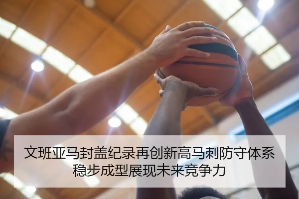 文班亚马封盖纪录再创新高马刺防守体系稳步成型展现未来竞争力